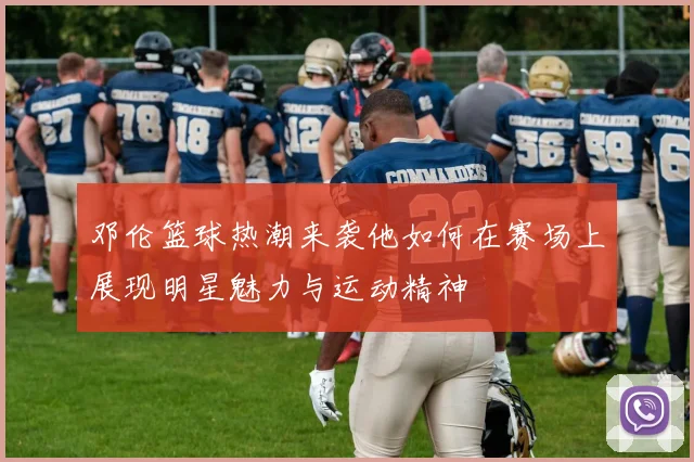 邓伦篮球热潮来袭他如何在赛场上展现明星魅力与运动精神