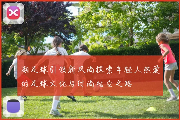 潮足球引领新风尚探索年轻人热爱的足球文化与时尚结合之路
