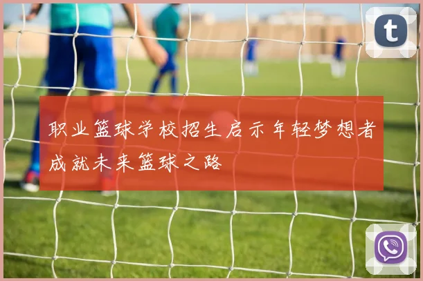 职业篮球学校招生启示年轻梦想者成就未来篮球之路