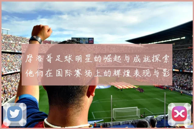 摩洛哥足球明星的崛起与成就探索他们在国际赛场上的辉煌表现与影响力